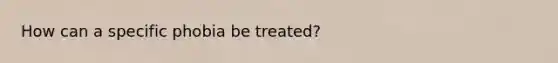 How can a specific phobia be treated?