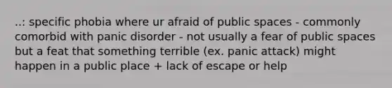 ..: specific phobia where ur afraid of public spaces - commonly comorbid with panic disorder - not usually a fear of public spaces but a feat that something terrible (ex. panic attack) might happen in a public place + lack of escape or help