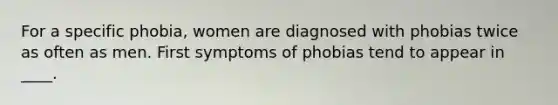 For a specific phobia, women are diagnosed with phobias twice as often as men. First symptoms of phobias tend to appear in ____.