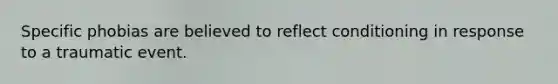 Specific phobias are believed to reflect conditioning in response to a traumatic event.