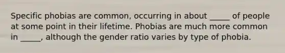 Specific phobias are common, occurring in about _____ of people at some point in their lifetime. Phobias are much more common in _____, although the gender ratio varies by type of phobia.