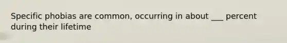 Specific phobias are common, occurring in about ___ percent during their lifetime