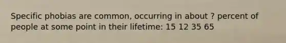 Specific phobias are common, occurring in about ? percent of people at some point in their lifetime: 15 12 35 65