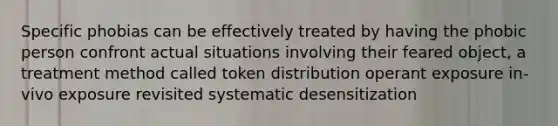 Specific phobias can be effectively treated by having the phobic person confront actual situations involving their feared object, a treatment method called token distribution operant exposure in-vivo exposure revisited systematic desensitization