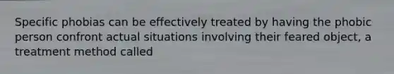 Specific phobias can be effectively treated by having the phobic person confront actual situations involving their feared object, a treatment method called