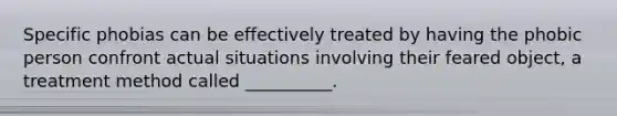 Specific phobias can be effectively treated by having the phobic person confront actual situations involving their feared object, a treatment method called __________.