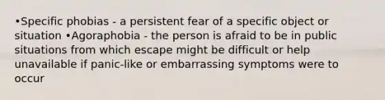 •Specific phobias - a persistent fear of a specific object or situation •Agoraphobia - the person is afraid to be in public situations from which escape might be difficult or help unavailable if panic-like or embarrassing symptoms were to occur