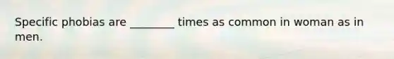 Specific phobias are ________ times as common in woman as in men.