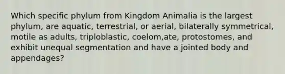 Which specific phylum from Kingdom Animalia is the largest phylum, are aquatic, terrestrial, or aerial, bilaterally symmetrical, motile as adults, triploblastic, coelom,ate, protostomes, and exhibit unequal segmentation and have a jointed body and appendages?