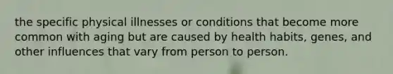 the specific physical illnesses or conditions that become more common with aging but are caused by health habits, genes, and other influences that vary from person to person.