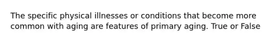 The specific physical illnesses or conditions that become more common with aging are features of primary aging. True or False