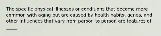 The specific physical illnesses or conditions that become more common with aging but are caused by health habits, genes, and other influences that vary from person to person are features of _____.