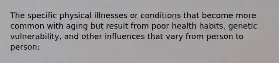 The specific physical illnesses or conditions that become more common with aging but result from poor health habits, genetic vulnerability, and other influences that vary from person to person: