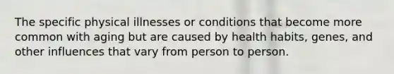 The specific physical illnesses or conditions that become more common with aging but are caused by health habits, genes, and other influences that vary from person to person.