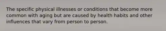 The specific physical illnesses or conditions that become more common with aging but are caused by health habits and other influences that vary from person to person.