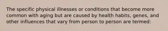 The specific physical illnesses or conditions that become more common with aging but are caused by health habits, genes, and other influences that vary from person to person are termed: