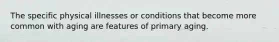 The specific physical illnesses or conditions that become more common with aging are features of primary aging.