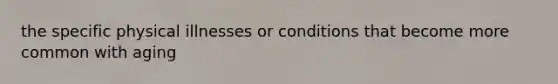 the specific physical illnesses or conditions that become more common with aging