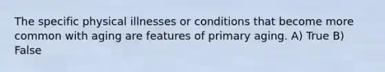 The specific physical illnesses or conditions that become more common with aging are features of primary aging. A) True B) False