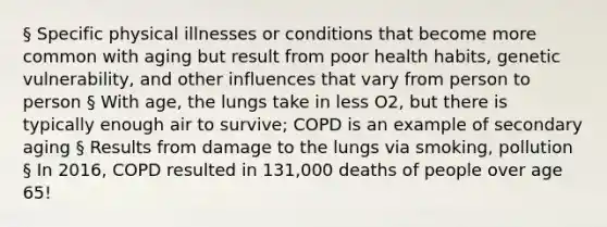 § Specific physical illnesses or conditions that become more common with aging but result from poor health habits, genetic vulnerability, and other influences that vary from person to person § With age, the lungs take in less O2, but there is typically enough air to survive; COPD is an example of secondary aging § Results from damage to the lungs via smoking, pollution § In 2016, COPD resulted in 131,000 deaths of people over age 65!