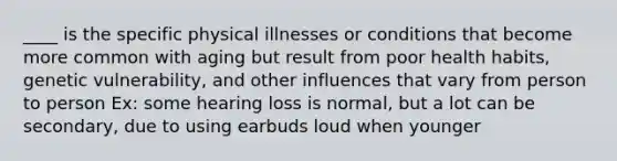 ____ is the specific physical illnesses or conditions that become more common with aging but result from poor health habits, genetic vulnerability, and other influences that vary from person to person Ex: some hearing loss is normal, but a lot can be secondary, due to using earbuds loud when younger