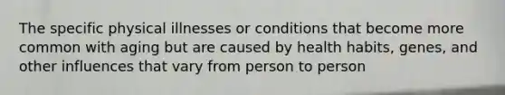 The specific physical illnesses or conditions that become more common with aging but are caused by health habits, genes, and other influences that vary from person to person