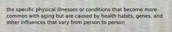 the specific physical illnesses or conditions that become more common with aging but are caused by health habits, genes, and other influences that vary from person to person