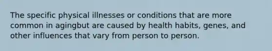 The specific physical illnesses or conditions that are more common in agingbut are caused by health habits, genes, and other influences that vary from person to person.