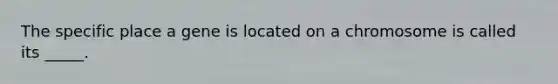 The specific place a gene is located on a chromosome is called its _____.