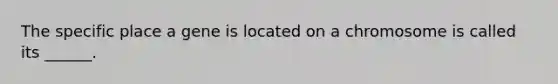 The specific place a gene is located on a chromosome is called its ______.