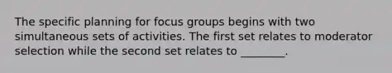 The specific planning for focus groups begins with two simultaneous sets of activities. The first set relates to moderator selection while the second set relates to ________.