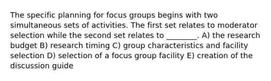 The specific planning for focus groups begins with two simultaneous sets of activities. The first set relates to moderator selection while the second set relates to ________. A) the research budget B) research timing C) group characteristics and facility selection D) selection of a focus group facility E) creation of the discussion guide