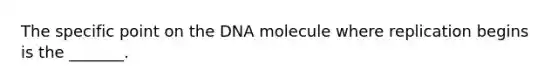 The specific point on the DNA molecule where replication begins is the _______.