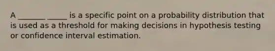 A _______ _____ is a specific point on a probability distribution that is used as a threshold for making decisions in hypothesis testing or confidence interval estimation.