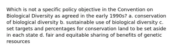 Which is not a specific policy objective in the Convention on Biological Diversity as agreed in the early 1990s? a. conservation of biological diversity b. sustainable use of biological diversity c. set targets and percentages for conservation land to be set aside in each state d. fair and equitable sharing of benefits of genetic resources