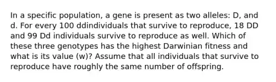 In a specific population, a gene is present as two alleles: D, and d. For every 100 ddindividuals that survive to reproduce, 18 DD and 99 Dd individuals survive to reproduce as well. Which of these three genotypes has the highest Darwinian fitness and what is its value (w)? Assume that all individuals that survive to reproduce have roughly the same number of offspring.