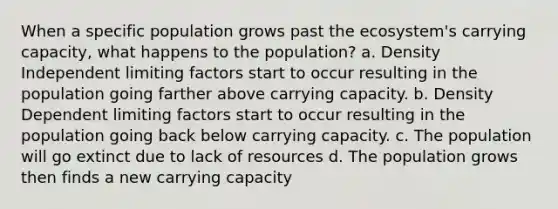 When a specific population grows past the ecosystem's carrying capacity, what happens to the population? a. Density Independent limiting factors start to occur resulting in the population going farther above carrying capacity. b. Density Dependent limiting factors start to occur resulting in the population going back below carrying capacity. c. The population will go extinct due to lack of resources d. The population grows then finds a new carrying capacity