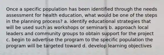 Once a specific population has been identified through the needs assessment for health education, what would be one of the steps in the planning process? a. identify educational strategies that will be used such as workshops or seminars b. approach local leaders and community groups to obtain support for the project c. begin to advertise the program to the specific population the program will be targeted toward d. develop learning objectives