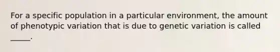 For a specific population in a particular environment, the amount of phenotypic variation that is due to genetic variation is called _____.