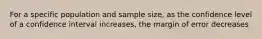 For a specific population and sample size, as the confidence level of a confidence interval increases, the margin of error decreases