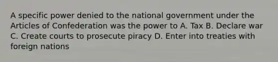 A specific power denied to the national government under the Articles of Confederation was the power to A. Tax B. Declare war C. Create courts to prosecute piracy D. Enter into treaties with foreign nations