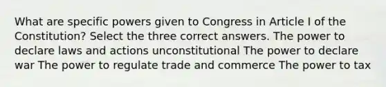 What are specific powers given to Congress in Article I of the Constitution? Select the three correct answers. The power to declare laws and actions unconstitutional The power to declare war The power to regulate trade and commerce The power to tax