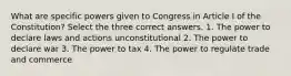 What are specific powers given to Congress in Article I of the Constitution? Select the three correct answers. 1. The power to declare laws and actions unconstitutional 2. The power to declare war 3. The power to tax 4. The power to regulate trade and commerce