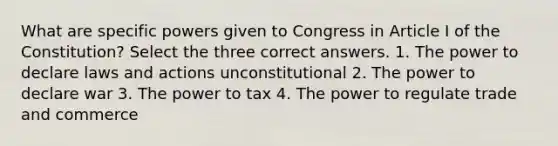 What are specific powers given to Congress in Article I of the Constitution? Select the three correct answers. 1. The power to declare laws and actions unconstitutional 2. The power to declare war 3. The power to tax 4. The power to regulate trade and commerce