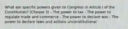 What are specific powers given to Congress in Article I of the Constitution? (Choose 3) - The power to tax - The power to regulate trade and commerce - The power to declare war - The power to declare laws and actions unconstitutional