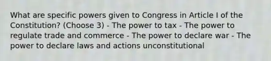 What are specific powers given to Congress in Article I of the Constitution? (Choose 3) - The power to tax - The power to regulate trade and commerce - The power to declare war - The power to declare laws and actions unconstitutional