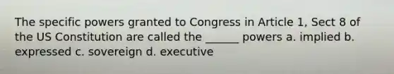 The specific powers granted to Congress in Article 1, Sect 8 of the US Constitution are called the ______ powers a. implied b. expressed c. sovereign d. executive