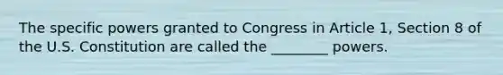 The specific powers granted to Congress in Article 1, Section 8 of the U.S. Constitution are called the ________ powers.