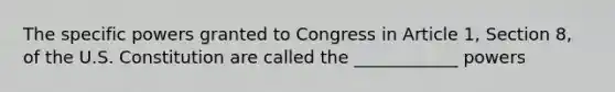 The specific powers granted to Congress in Article 1, Section 8, of the U.S. Constitution are called the ____________ powers