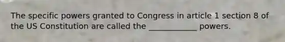 The specific powers granted to Congress in article 1 section 8 of the US Constitution are called the ____________ powers.